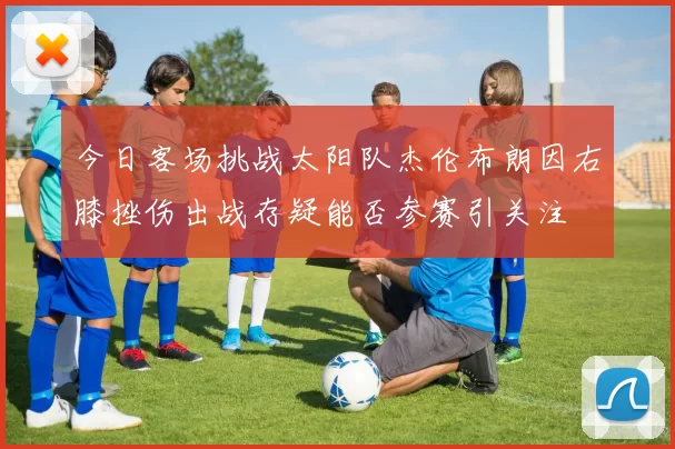 今日客场挑战太阳队杰伦布朗因右膝挫伤出战存疑能否参赛引关注