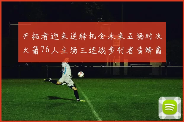 开拓者迎来逆转机会未来五场对决火箭76人主场三连战步行者黄蜂爵士