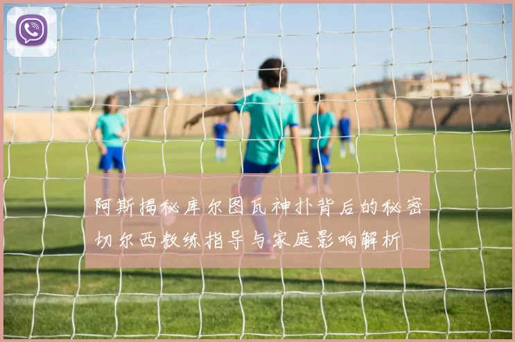 阿斯揭秘库尔图瓦神扑背后的秘密切尔西教练指导与家庭影响解析