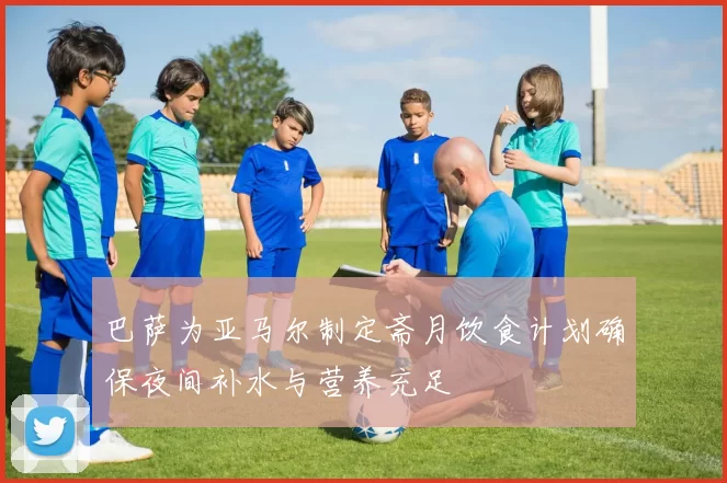 巴萨为亚马尔制定斋月饮食计划确保夜间补水与营养充足